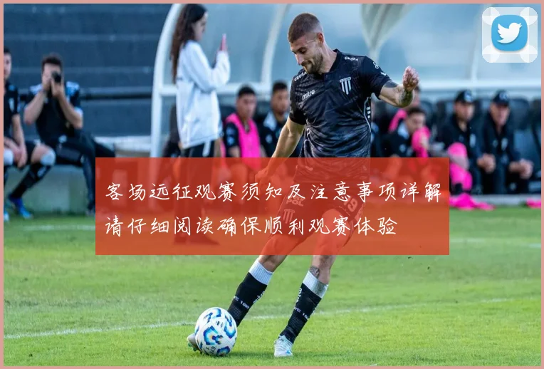客场远征观赛须知及注意事项详解请仔细阅读确保顺利观赛体验