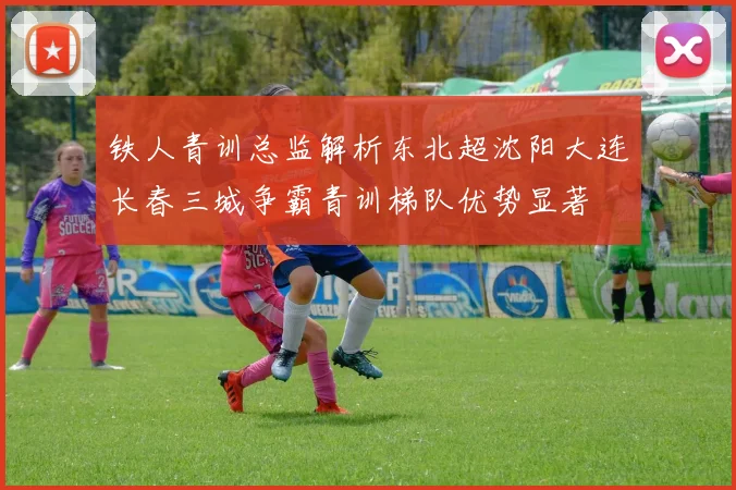 铁人青训总监解析东北超沈阳大连长春三城争霸青训梯队优势显著