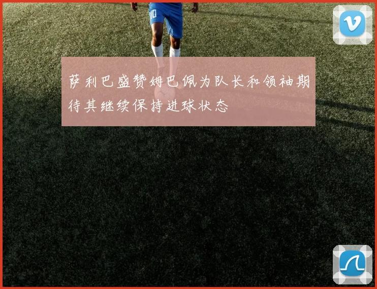萨利巴盛赞姆巴佩为队长和领袖期待其继续保持进球状态