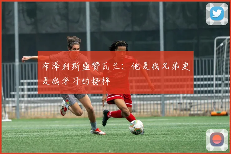 布泽利斯盛赞瓦兰：他是我兄弟更是我学习的榜样