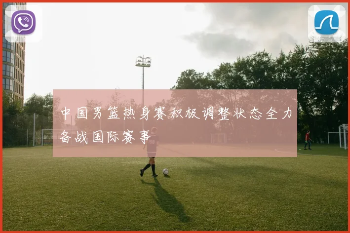 中国男篮热身赛积极调整状态全力备战国际赛事