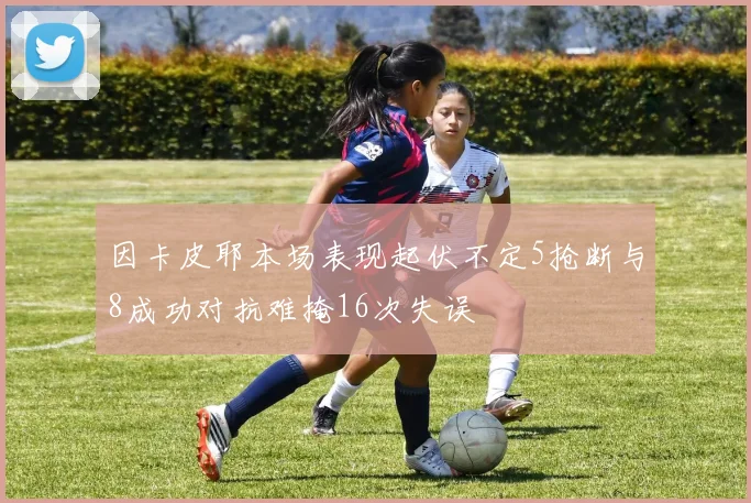 因卡皮耶本场表现起伏不定5抢断与8成功对抗难掩16次失误