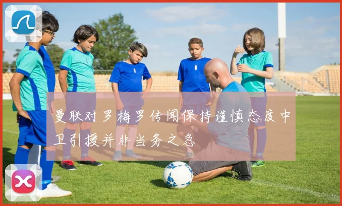 曼联对罗梅罗传闻保持谨慎态度中卫引援并非当务之急