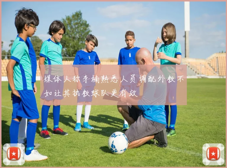 媒体人称李楠熟悉人员调配外教不如让其执教球队更有效