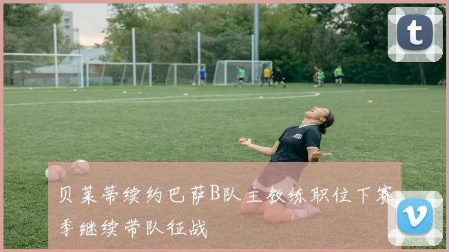 贝莱蒂续约巴萨B队主教练职位下赛季继续带队征战